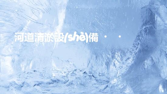 河道清淤設(shè)備，廠家專業(yè)保障水質(zhì)清潔